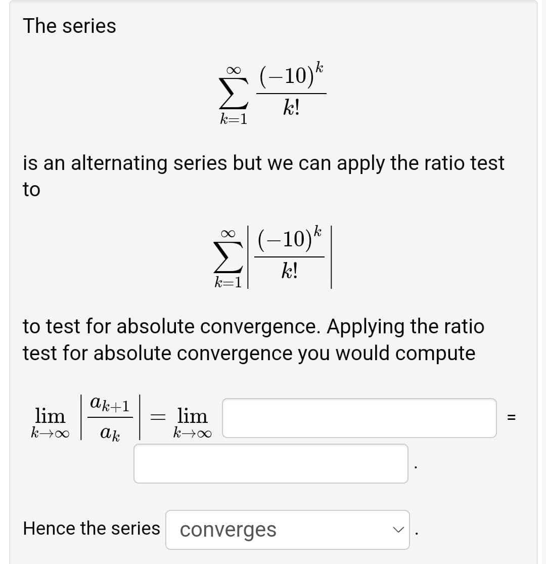The series
∞
(-10) k
k!
k=1
is an alternating series but we can apply the ratio test
to
(-10) k
k!
to test for absolute convergence. Applying the ratio
test for absolute convergence you would compute
ak+1
lim
k→∞ ak
= lim
k→∞
Hence the series converges
||
=