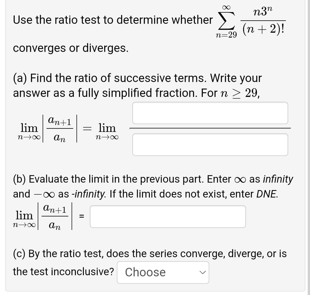 ∞
n3n
Use the ratio test to determine whether
(n + 2)!
n=29
converges or diverges.
(a) Find the ratio of successive terms. Write your
answer as a fully simplified fraction. For n ≥ 29,
an+1
= lim
lim
N→∞ An
N→∞
(b) Evaluate the limit in the previous part. Enter ∞ as infinity
and - as -infinity. If the limit does not exist, enter DNE.
an+1
lim
=
n→∞
an
(c) By the ratio test, does the series converge, diverge, or is
the test inconclusive? Choose