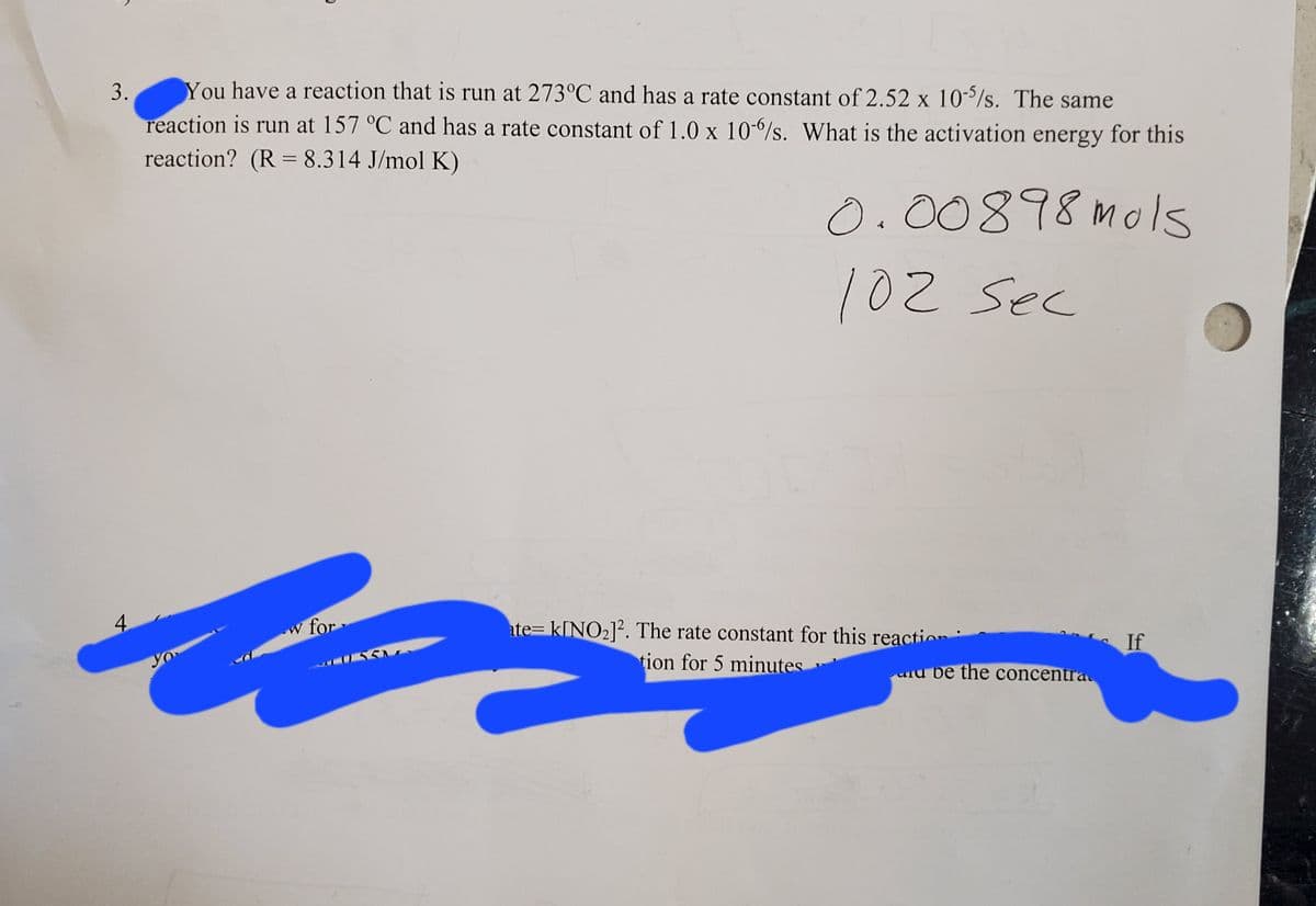 3.
You have a reaction that is run at 273°C and has a rate constant of 2.52 x 10/s. The same
reaction is run at 157 °C and has a rate constant of 1.0 x 10-/s. What is the activation energy for this
reaction? (R = 8.314 J/mol K)
%3D
0.00898mols
102 sec
4.
w for
ate= k[NO2]?. The rate constant for this reaction:
If
yo
tion for 5 minutes
urd be the concentra
