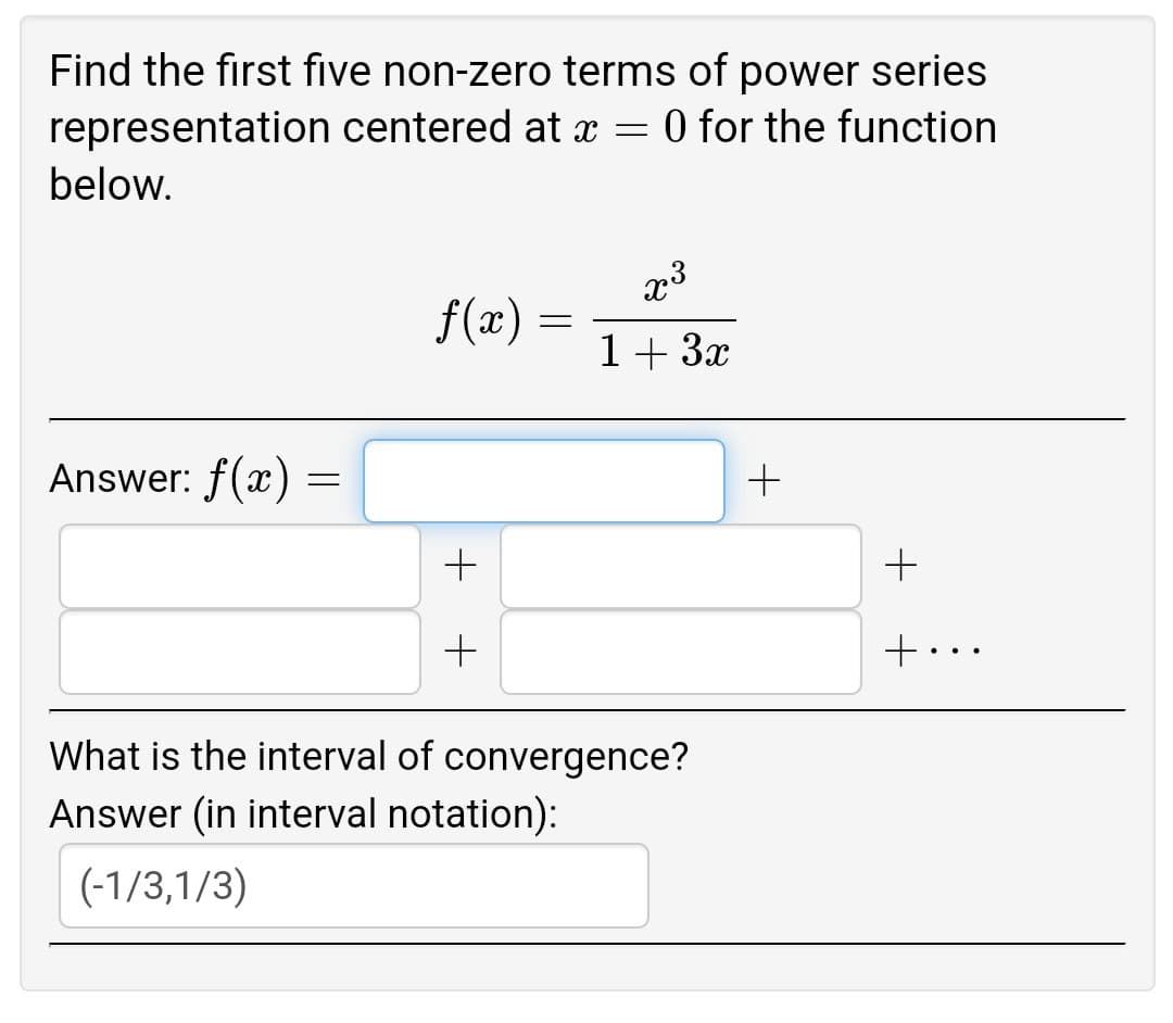 Find the first five non-zero terms of power series
centered at x = 0 for the function
representation
below.
7:3
f(x) =
-
1+ 3x
Answer: f(x)
What is the interval of convergence?
Answer (in interval notation):
(-1/3,1/3)
=
+
+
+
+
+..
