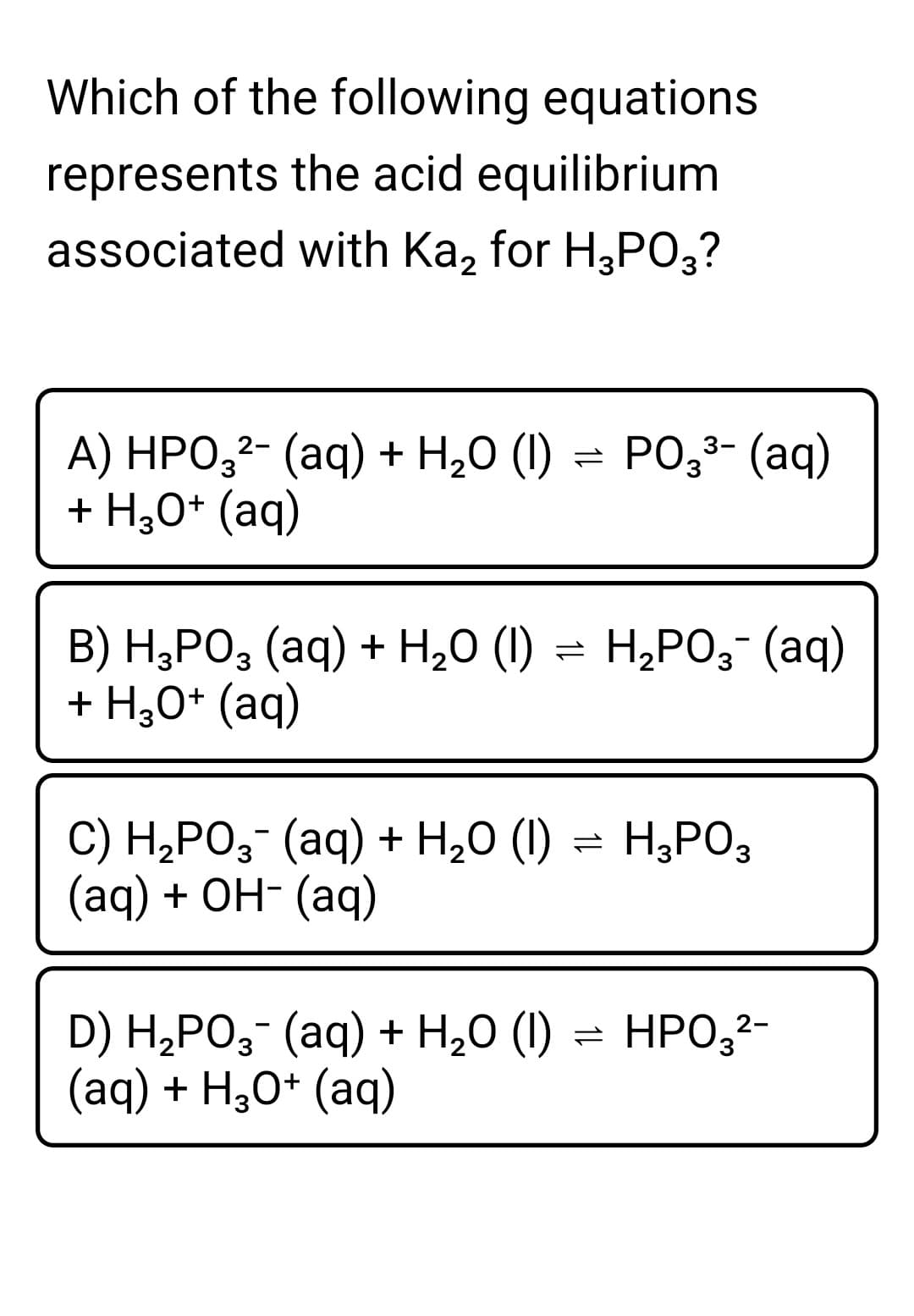 Which of the following equations
represents the acid equilibrium
associated with Ka, for H3PO3?
A) HPO,²- (aq) + H20 (1) = PO;3- (aq)
+ H;0* (aq)
B) H;PO, (aq) + H,0 (1) = H,PO;¯ (aq)
+ H,0* (aq)
= H¿PO;-
C) H,PO,- (aq) + H,0 (1) = H,PO3
(aд) + ОН- (аq)
D) H,РO;- (аq) + H,0 ()
(aq) + H30* (aq)
HPO,2-
