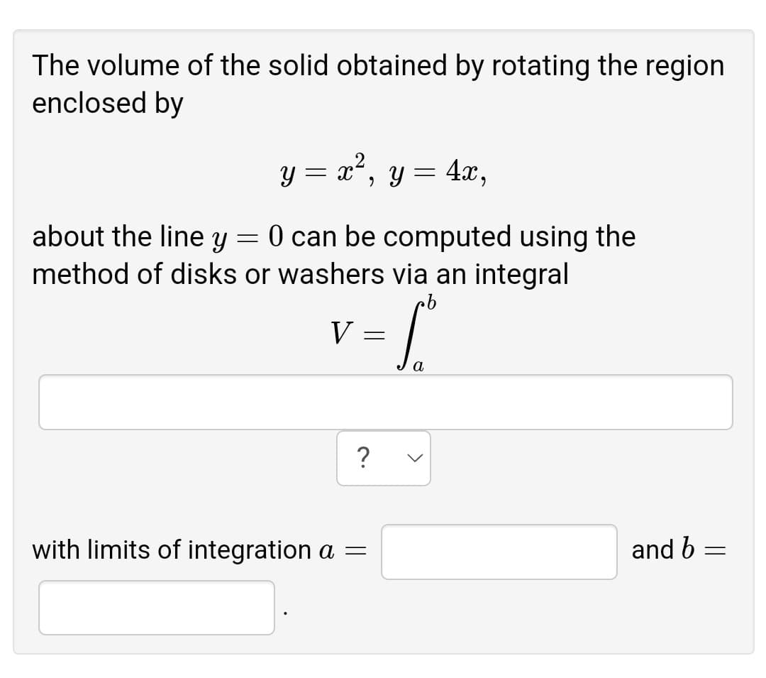 The volume of the solid obtained by rotating the region
enclosed by
y = x', y= 4x,
x²,
about the line y = 0 can be computed using the
method of disks or washers via an integral
V
?
with limits of integration a =
and b

