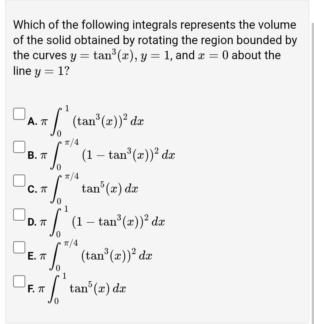 Which of the following integrals represents the volume
of the solid obtained by rotating the region bounded by
the curves y = tan (x), y = 1, and x
line y = 1?
0 about the
DA/ (tan"(2))* dz
(x))² dæ
Α. π
T/4
(1 – tan (x))² dx
В. П
T/4
Dc. /* tan (e) de
Do.7/(1- tan"(2)) dz
tan°(x) dx
D. T
T/4
I (tan (2)) dæ
E. T
1
F. T
tan (x) dx
