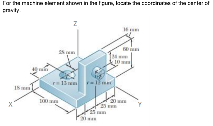 For the machine element shown in the figure, locate the coordinates of the center of
gravity.
16 mm
60 mm
24 mm
10 mm
28 mm
40 mm
r=13 mm
r= 12 mn
18 mm
100 mm
20 mm
25 mm
25 mm
Y
20 mm
