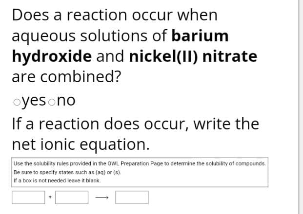 Does a reaction occur when
aqueous solutions of barium
hydroxide and nickel(II) nitrate
are combined?
oyes no
If a reaction does occur, write the
net ionic equation.
Use the solubility rules provided in the OWL Preparation Page to determine the solubility of compounds.
Be sure to specify states such as (aq) or (s).
If a box is not needed leave it blank.