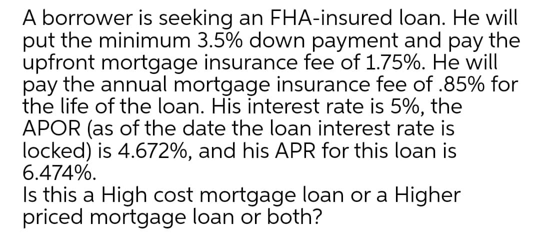 A borrower is seeking an FHA-insured loan. He will
put the minimum 3.5% down payment and pay the
upfront mortgage insurance fee of 1.75%. He will
pay the annual mortgage insurance fee of .85% for
the life of the loan. His interest rate is 5%, the
APOR (as of the date the loan interest rate is
locked) is 4.672%, and his APR for this loan is
6.474%.
Is this a High cost mortgage loan or a Higher
priced mortgage loan or both?
