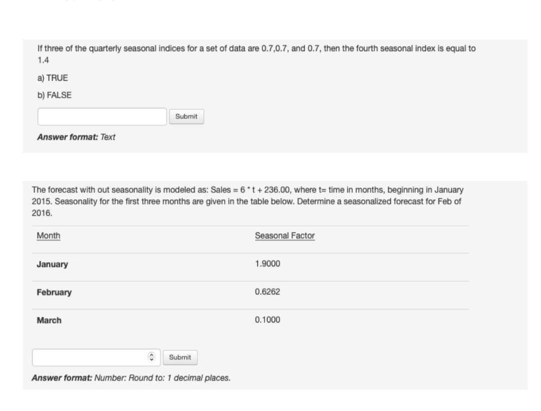 If three of the quarterly seasonal indices for a set of data are 0.7,0.7, and 0.7, then the fourth seasonal index is equal to
1.4
a) TRUE
b) FALSE
Submit
Answer format: Text
The forecast with out seasonality is modeled as: Sales = 6 *t + 236.00, where t= time in months, beginning in January
2015. Seasonality for the first three months are given in the table below. Determine a seasonalized forecast for Feb of
2016.
Month
Seasonal Factor
January
1.9000
February
0.6262
March
0.1000
Submit
Answer format: Number: Round to: 1 decimal places.
