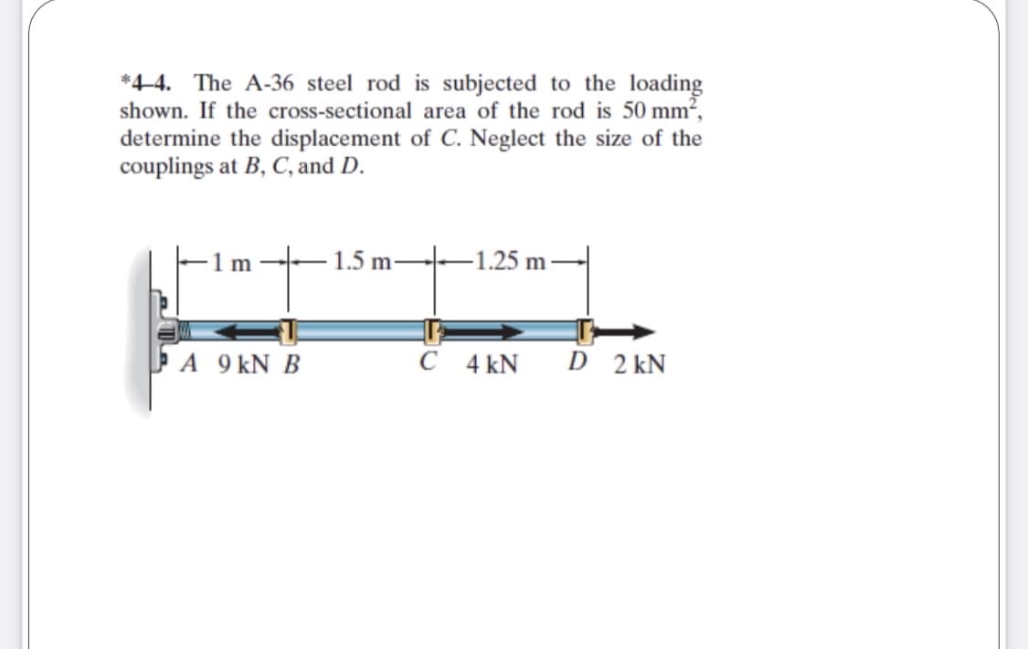 *4-4. The A-36 steel rod is subjected to the loading
shown. If the cross-sectional area of the rod is 50 mm2,
determine the displacement of C. Neglect the size of the
couplings at B, C, and D.
-1 m
- 1.5 m-
-1.25 m ·
A 9 kN B
C 4 kN
D 2 kN
