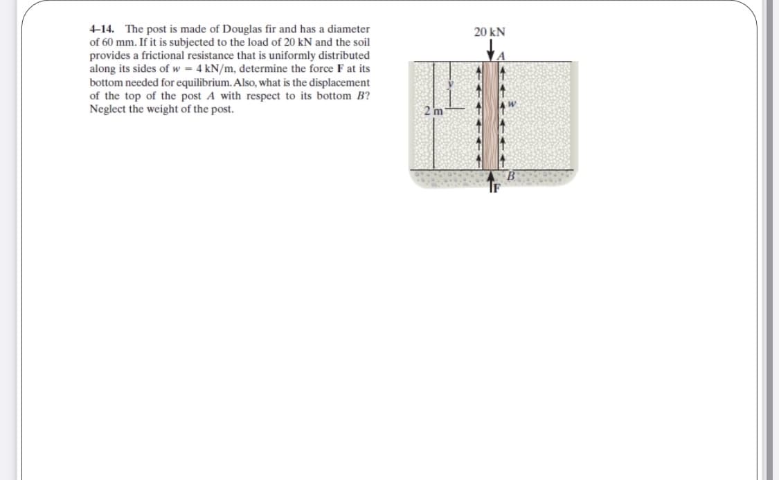 4-14. The post is made of Douglas fir and has a diameter
of 60 mm. If it is subjected to the load of 20 kN and the soil
provides a frictional resistance that is uniformly distributed
along its sides of w = 4 kN/m, determine the force F at its
bottom needed for equilibrium. Also, what is the displacement
of the top of the post A with respect to its bottom B?
Neglect the weight of the post.
20 kN
to
2 m
