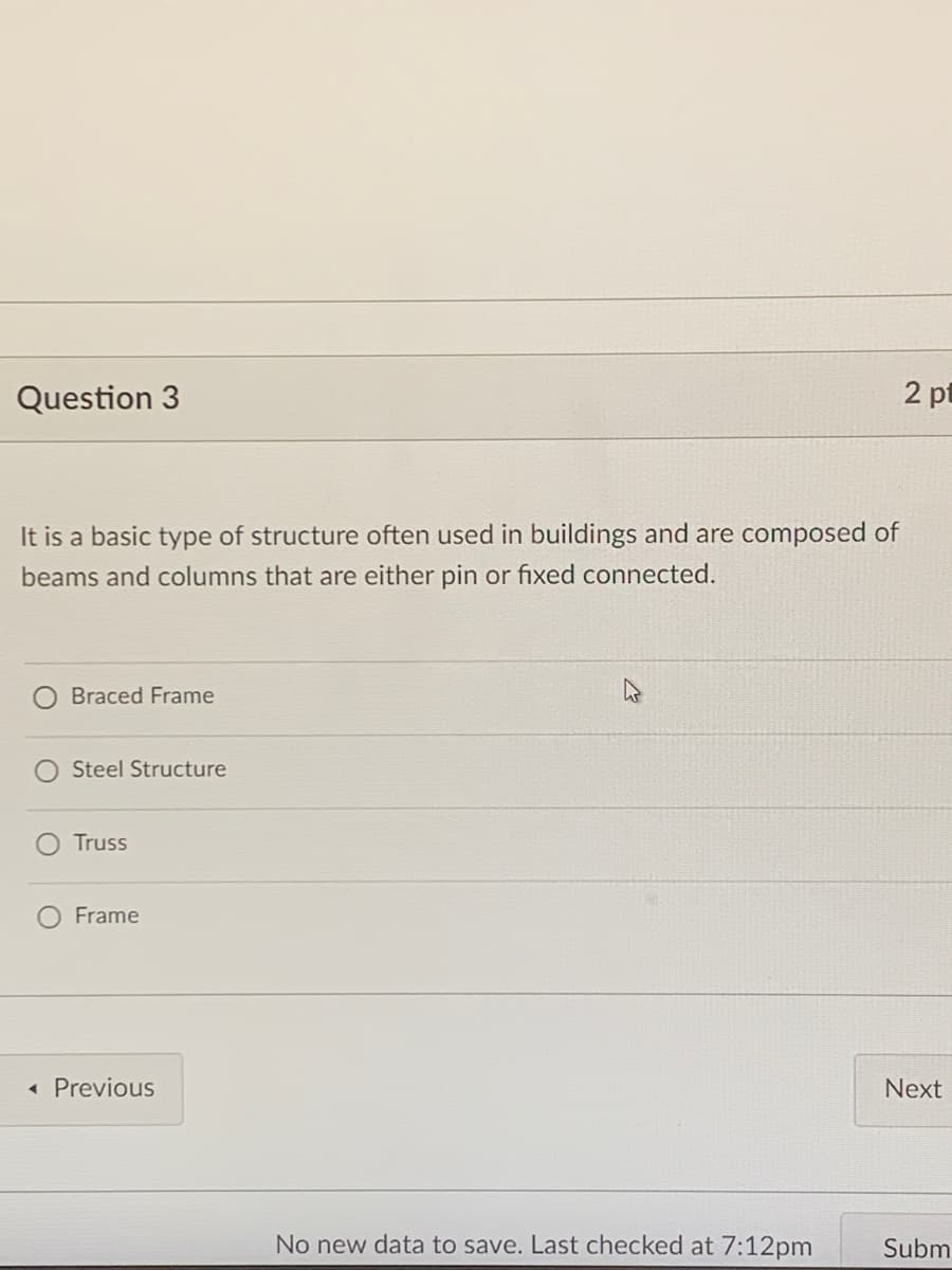 Question 3
2 pt
It is a basic type of structure often used in buildings and are composed of
beams and columns that are either pin or fixed connected.
Braced Frame
Steel Structure
Truss
Frame
« Previous
Next
No new data to save. Last checked at 7:12pm
Subm
