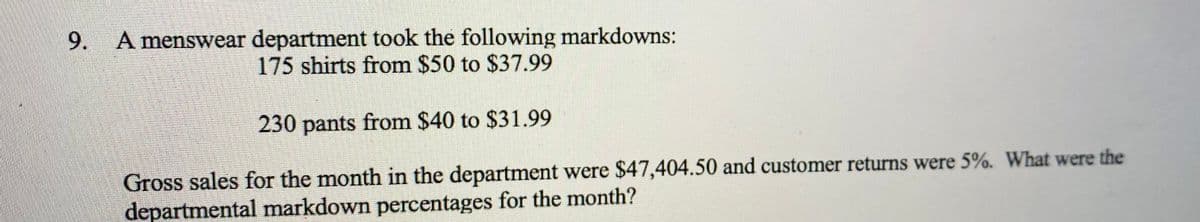 A menswear department took the following markdowns:
175 shirts from $50 to $37.99
230 pants from $40 to $31.99
Gross sales for the month in the department were $47,404.50 and customer returns were 5%. What were the
departmental markdown percentages for the month?
9.

