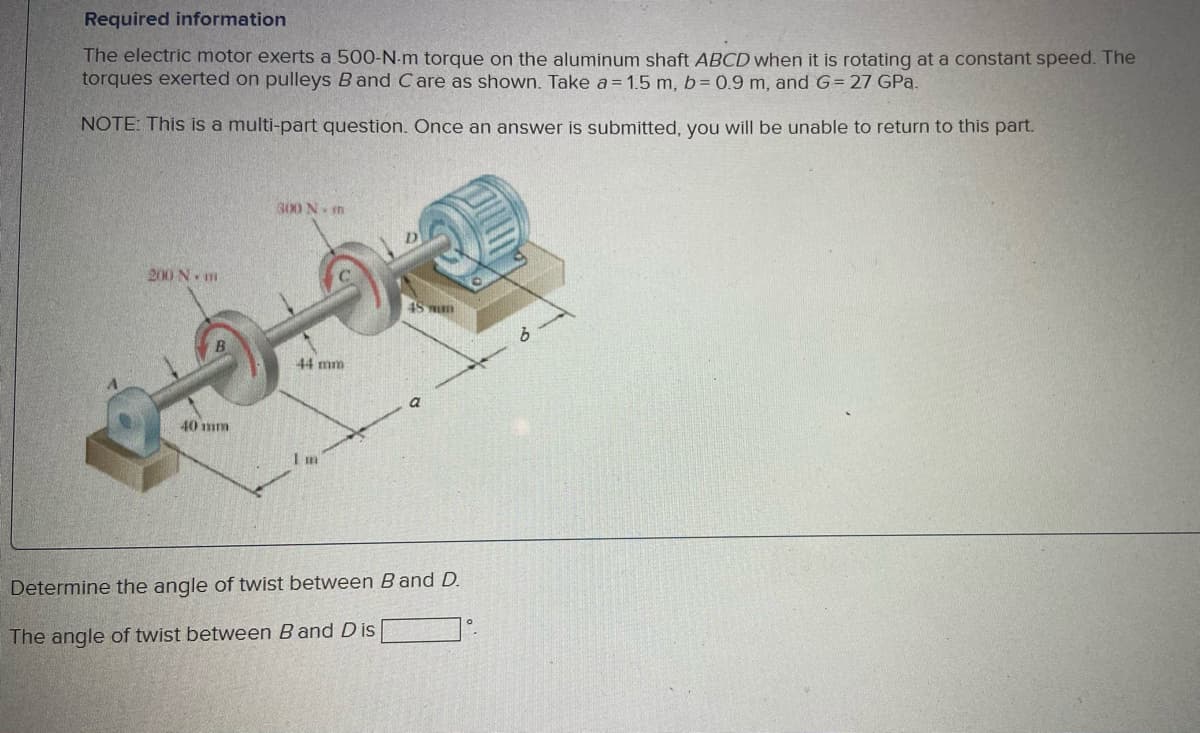Required information
The electric motor exerts a 500-N-m torque on the aluminum shaft ABCD when it is rotating at a constant speed. The
torques exerted on pulleys Band Care as shown. Take a= 1.5 m, b= 0.9 m, and G= 27 GPa.
NOTE: This is a multi-part question. Once an answer is submitted, you will be unable to return to this part.
300 N n
200 N. m
44 mm
a
40 mm
I m
Determine the angle of twist between B and D.
The angle of twist between B and D is
