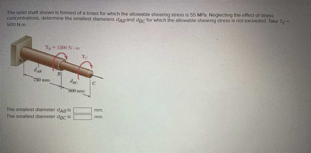 The solid shaft shown is formed of a brass for which the allowable shearing stress is 55 MPa. Neglecting the effect of stress
concentrations, determine the smallest diameters dARand dRc for which the allowable shearing stress is not exceeded. Take Tc=
500 N-m.
T = 1200 N-m
dAB
B
dBC
750 mm
600 mm
mm.
The smallest diameter daB İS
The smallest diameter dpC İS
mm.
