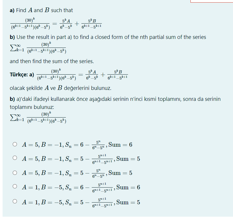a) Find A and B such that
(30)*
(6k+1_5k+1)(6_5k)
5k A
+
6k -5k
5kB
6k+1_5k+1
b) Use the result in part a) to find a closed form of the nth partial sum of the series
(30)*
Lk=1 (6k+1_gkt1)(6* _5*)
and then find the sum of the series.
(30)*
(6k+1_5k+1)(6k_5k)
5* A
6k_5k
5*B
6k+1_5k+1
Türkçe: a)
olacak şekilde A ve B değerlerini bulunuz.
b) a)'daki ifadeyi kullanarak önce aşağıdaki serinin n'inci kısmi toplamını, sonra da serinin
toplamını bulunuz:
(30)*
(6k+1_5k+1)(6* –5*)
Lk=1
5"
А- 5, В — -1,S, — 6 —
Sum = 6
6"-5" >
О А-5, В — -1,S, — 5 —
5+1
6"+1_5n+1 )
Sum = 5
ОА-5, В %3 - 1, S,
5
-1, Sn
5 –
6"-5" >
Sum = 5
5"+1
O A= 1, B = -5, Sn = 6
6 –
6"+1_5n+1 )
,Sum = 6
ОА- 1, В — — 5, S, — 5 —
5+1
6"+1_5n+1 )
Sum = 5
n
