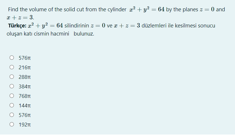 Find the volume of the solid cut from the cylinder x2 + y?
x + z = 3.
Türkçe: x? + y? = 64 silindirinin z = 0 ve x + z = 3 düzlemleri ile kesilmesi sonucu
64 by the planes z = 0 and
oluşan katı cismin hacmini bulunuz.
О 576T
O 216T
288TT
384TT
O 768T
O 144T
О 576T
O 192T
