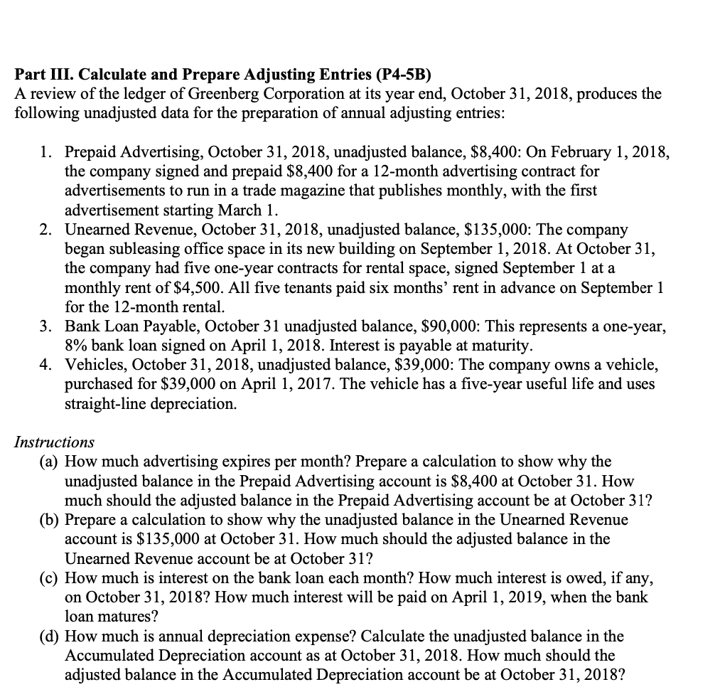 Part III. Calculate and Prepare Adjusting Entries (P4-5B)
A review of the ledger of Greenberg Corporation at its year end, October 31, 2018, produces the
following unadjusted data for the preparation of annual adjusting entries:
1. Prepaid Advertising, October 31, 2018, unadjusted balance, $8,400: On February 1, 2018,
the company signed and prepaid $8,400 for a 12-month advertising contract for
advertisements to run in a trade magazine that publishes monthly, with the first
advertisement starting March 1.
2. Unearned Revenue, October 31, 2018, unadjusted balance, $135,000: The company
began subleasing office space in its new building on September 1, 2018. At October 31,
the company had five one-year contracts for rental space, signed September 1 at a
monthly rent of $4,500. All five tenants paid six months' rent in advance on September 1
for the 12-month rental.
3. Bank Loan Payable, October 31 unadjusted balance, $90,000: This represents a one-year,
8% bank loan signed on April 1, 2018. Interest is payable at maturity.
4. Vehicles, October 31, 2018, unadjusted balance, $39,000: The company owns a vehicle,
purchased for $39,000 on April 1, 2017. The vehicle has a five-year useful life and uses
straight-line depreciation.
Instructions
(a) How much advertising expires per month? Prepare a calculation to show why the
unadjusted balance in the Prepaid Advertising account is $8,400 at October 31. How
much should the adjusted balance in the Prepaid Advertising account be at October 31?
(b) Prepare a calculation to show why the unadjusted balance in the Unearned Revenue
account is $135,000 at October 31. How much should the adjusted balance in the
Unearned Revenue account be at October 31?
(c) How much is interest on the bank loan each month? How much interest is owed, if any,
on October 31, 2018? How much interest will be paid on April 1, 2019, when the bank
loan matures?
(d) How much is annual depreciation expense? Calculate the unadjusted balance in the
Accumulated Depreciation account as at October 31, 2018. How much should the
adjusted balance in the Accumulated Depreciation account be at October 31, 2018?