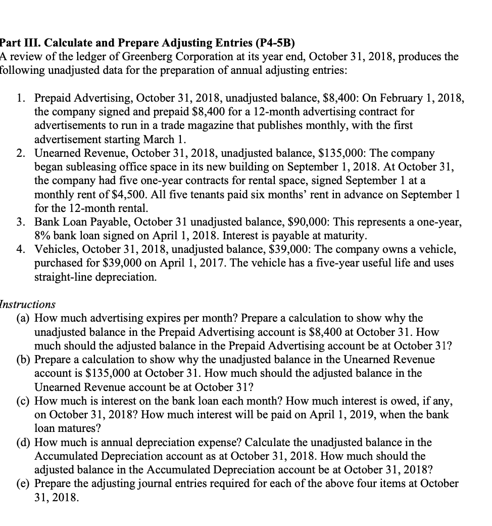 Part III. Calculate and Prepare Adjusting Entries (P4-5B)
A review of the ledger of Greenberg Corporation at its year end, October 31, 2018, produces the
following unadjusted data for the preparation of annual adjusting entries:
1. Prepaid Advertising, October 31, 2018, unadjusted balance, $8,400: On February 1, 2018,
the company signed and prepaid $8,400 for a 12-month advertising contract for
advertisements to run in a trade magazine that publishes monthly, with the first
advertisement starting March 1.
2. Unearned Revenue, October 31, 2018, unadjusted balance, $135,000: The company
began subleasing office space in its new building on September 1, 2018. At October 31,
the company had five one-year contracts for rental space, signed September 1 at a
monthly rent of $4,500. All five tenants paid six months' rent in advance on September 1
for the 12-month rental.
3. Bank Loan Payable, October 31 unadjusted balance, $90,000: This represents a one-year,
8% bank loan signed on April 1, 2018. Interest is payable at maturity.
4. Vehicles, October 31, 2018, unadjusted balance, $39,000: The company owns a vehicle,
purchased for $39,000 on April 1, 2017. The vehicle has a five-year useful life and uses
straight-line depreciation.
Instructions
(a) How much advertising expires per month? Prepare a calculation to show why the
unadjusted balance in the Prepaid Advertising account is $8,400 at October 31. How
much should the adjusted balance in the Prepaid Advertising account be at October 31?
(b) Prepare a calculation to show why the unadjusted balance in the Unearned Revenue
account is $135,000 at October 31. How much should the adjusted balance in the
Unearned Revenue account be at October 31?
(c) How much is interest on the bank loan each month? How much interest is owed, if any,
on October 31, 2018? How much interest will be paid on April 1, 2019, when the bank
loan matures?
(d) How much is annual depreciation expense? Calculate the unadjusted balance in the
Accumulated Depreciation account as at October 31, 2018. How much should the
adjusted balance in the Accumulated Depreciation account be at October 31, 2018?
(e) Prepare the adjusting journal entries required for each of the above four items at October
31, 2018.