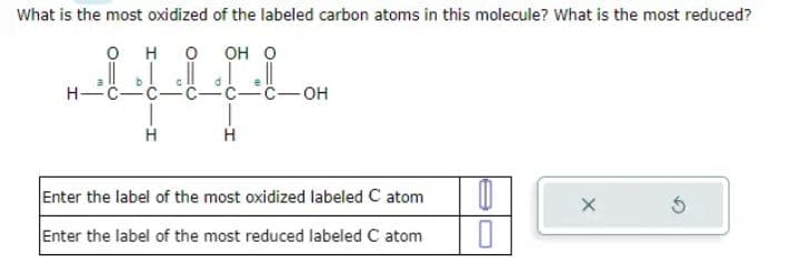 What is the most oxidized of the labeled carbon atoms in this molecule? What is the most reduced?
0
O OH O
H-
22
H
C
H
C-OH
Enter the label of the most oxidized labeled C atom
Enter the label of the most reduced labeled C atom
0
