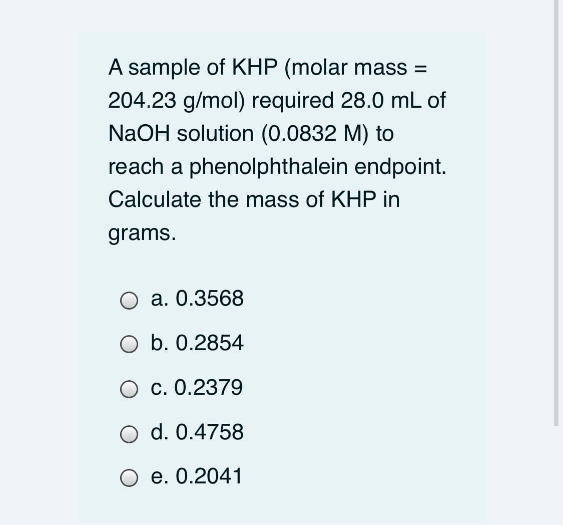 A sample of KHP (molar mass =
204.23 g/mol) required 28.0 mL of
NaOH solution (0.0832 M) to
reach a phenolphthalein endpoint.
Calculate the mass of KHP in
grams.
O a. 0.3568
O b. 0.2854
O c. 0.2379
O d. 0.4758
O e. 0.2041
