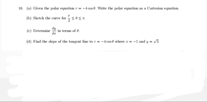 10. (a) Given the polar equation r = -4 cos 0. Write the polar equation as a Cartesian equation.
(b) Sketch the curve for 5<0<n.
(c) Determine
in terms of 0.
(d) Find the slope of the tangent line to r = -4 cose where r = -3 and y = V3.
