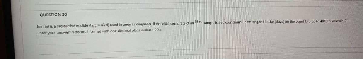 QUESTION 20
Iron-59 is a radioactive nuclide (t1/2 = 46 d) used in anemia diagnosis. If the initial count rate of an Fe sample is 560 counts/min., how long will it take (days) for the count to drop to 400 counts/min ?
%3D
Enter your answer in decimal format with one decimal place (value ± 296).
