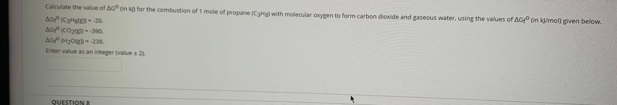 Calculate the value of AG° (in k]) for the combustion of 1 mole of propane (C3HR) with molecular oxygen to form carbon dioxide and gaseous water, using the values of AGF° (in kJ/mol) given below.
AG (C3Hg(g) --20.
AG (CO2(g)) =-390.
AG (H20(g) --238.
Enter value as an integer (value 2).
QUESTION S
