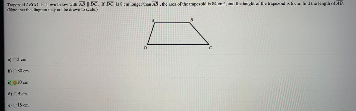 Trapezoid ABCD is shown below with AB || DC. If DC is 8 cm longer than AB , the area of the trapezoid is 84 cm², and the height of the trapezoid is 6 cm, find the length of AB.
(Note that the diagram may not be drawn to scale.)
D
C
a) 03 cm
b) O 80 cm
c)
10 cm
d) 09 cm
e) O18 cm
