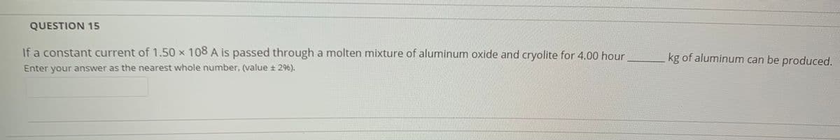 QUESTION 15
If a constant current of 1.50 x 108 A is passed through a molten mixture of aluminum oxide and cryolite for 4.00 hour
kg of aluminum can be produced.
Enter your answer as the nearest whole number, (value ± 296).
