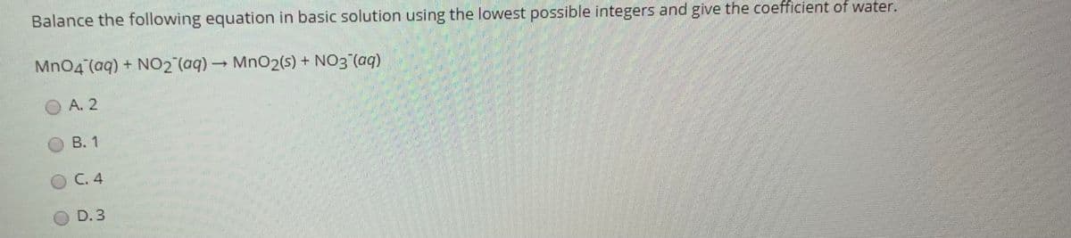 Balance the following equation in basic solution using the lowest possible integers and give the coefficient of water.
Mn04 (aq) + NO2 (aq) MnO2(s) + NO3 (aq)
A. 2
B. 1
C. 4
D. 3
