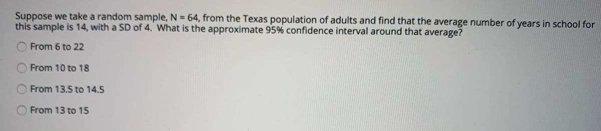 Suppose we take a random sample, N = 64, from the Texas population of adults and find that the average number of years in school for
this sample is 14, with a SD of 4. What is the approximate 95% confidence interval around that average?
%3D
From 6 to 22
From 10 to 18
From 13.5 to 14.5
From 13 to 15

