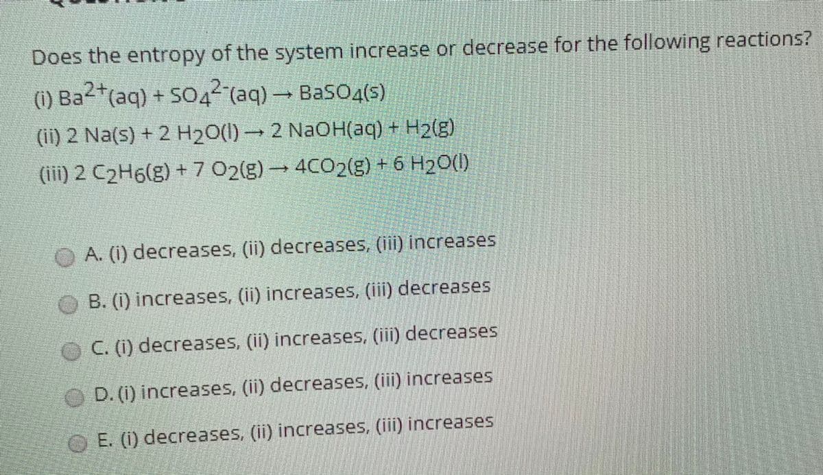 Does the entropy of the system increase or decrease for the following reactions?
(1) Ba2*(aq) + SO42 (aq) BasO4(s)
(ii) 2 Na(s) + 2 H20(1) → 2 NaOH(aq) + H2(g)
(iii) 2 C2H6(g) + 7 02(g) → 4CO2(g) + 6 H2O()
A. (i) decreases, (ii) decreases, (ii) increases
B. (1) increases, (ii) increases, (iii) decreases
OC. () decreases, (ii) increases, (iii) decreases
D. (i) increases, (ii) decreases, (iii) increases
O E. (1) decreases, (ii) increases, (ii) increases
