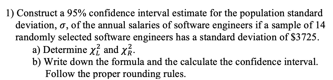 1) Construct a 95% confidence interval estimate for the population standard
deviation, o, of the annual salaries of software engineers if a sample of 14
randomly selected software engineers has a standard deviation of $3725.
a) Determine x² and x².
b) Write down the formula and the calculate the confidence interval.
Follow the proper rounding rules.