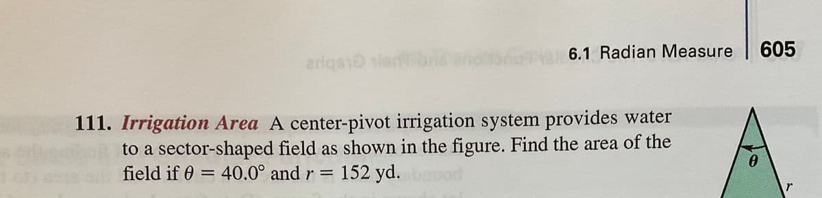 6.1 Radian Measure
605
arlqs lerb
111. Irrigation Area A center-pivot irrigation system provides water
to a sector-shaped field as shown in the figure. Find the area of the
0 o field if 0 = 40.0° and r = 152 yd. d
%3D
%3D
r
