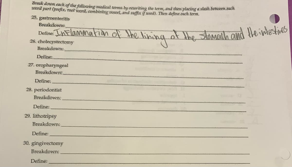 Break down each of the following medical terms by rewriting the term, and then placing a slash between each
word part (prefix, root word, combining vowel, and suffix if used). Then define each term.
25, gastroenteritis
Breakdown:
Destino. Inflammation of the lining of the stomach and the interties
26. cholecystectomy
Breakdown:
Define:
27. oropharyngeal
Breakdown:
Define:
28. periodontist
Breakdown:
Define:
29. lithotripsy
Breakdown:
Define:
30. gingivectomy
Breakdown:
Define:
