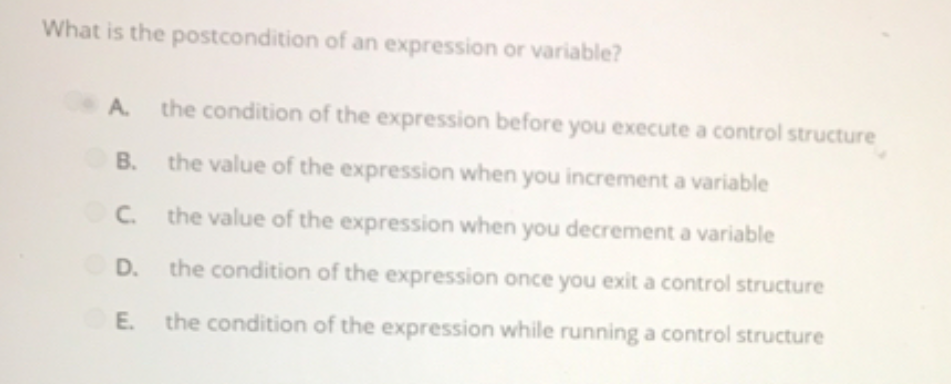 What is the postcondition of an expression or variable?
A. the condition of the expression before you execute a control structure
В.
the value of the expression when you increment a variable
C. the value of the expression when you decrement a variable
D.
the condition of the expression once you exit a control structure
E. the condition of the expression while running a control structure
