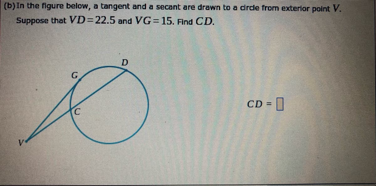 (b) In the figure below, a tangent and a secant are drawn to a circle from exterior point V.
Suppose that VD=D22.5 and VG=15. Find CD.
CD =
