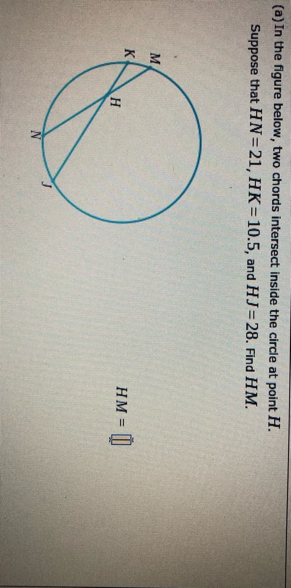 (a) In the figure below, two chords intersect inside the circle at point H.
Suppose that HN=21, HK=10.5, and HJ= 28. Find HM.
M.
HM =
