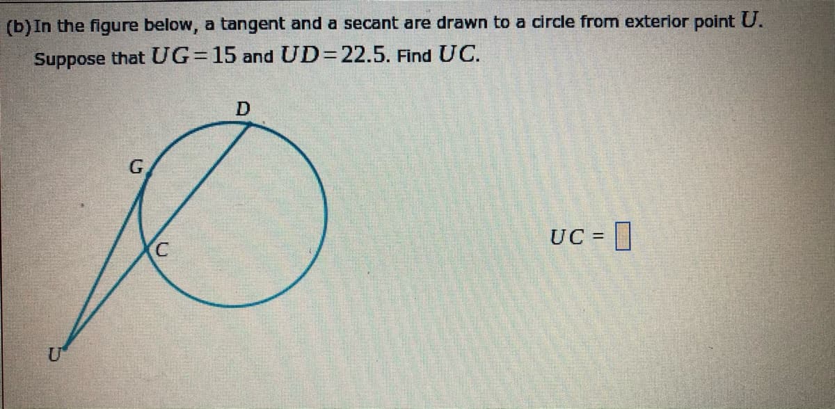 (b)In the figure below, a tangent and a secant are drawn to a circle from exterior point U.
Suppose that UG=15 and UD=D22.5. Find UC.
G.
UC = |
