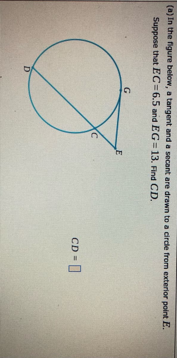 (a) In the figure below, a tangent and a secant are drawn to a circle from exterior point E.
Suppose that EC=6.5 and EG=13. Find CD.
C.
CD = ]
