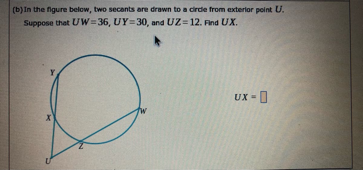 (b)In the figure below, two secants are drawn to a circle from exterior point U.
Suppose that UW=36, UY=30, and UZ= 12. Find UX.
Y
UX =
