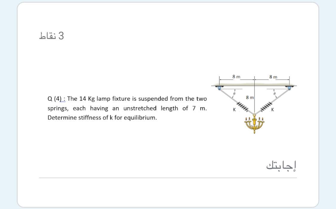 3 نقاط
8 m
8 m
Q (4): The 14 Kg lamp fixture is suspended from the two
8 m
springs, each having an unstretched length of 7 m.
Determine stiffness of k for equilibrium.
K
wwww
إجابتك

