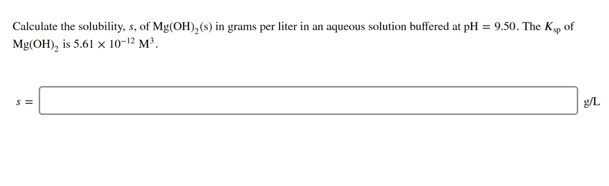 Calculate the solubility, s, of Mg(OH), (s) in grams per liter in an aqueous solution buffered at pH
= 9.50. The Ksp of
Mg(OH), is 5.61 x 10-12 M³.
S =
g/L

