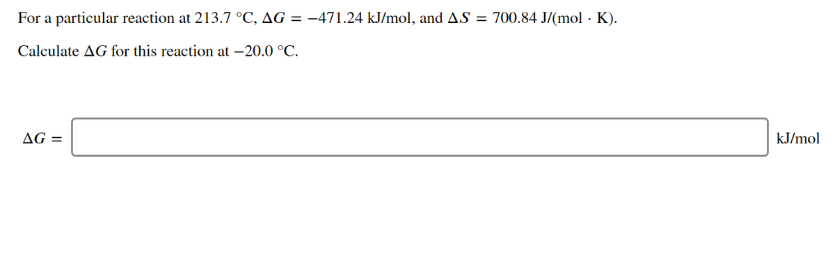 For a particular reaction at 213.7 °C, AG = -471.24 kJ/mol, and AS = 700.84 J/(mol · K).
Calculate AG for this reaction at -20.0 °C.
AG =
kJ/mol
