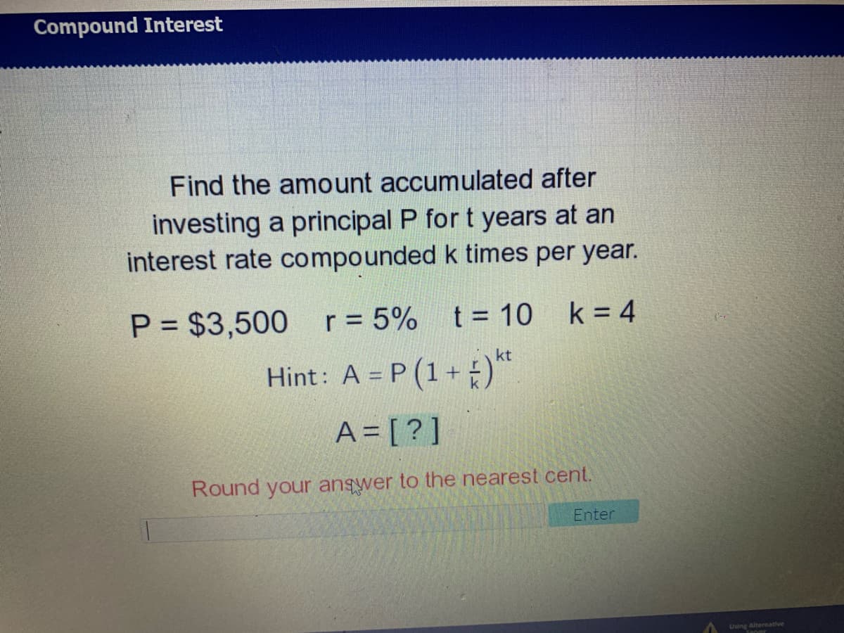 Compound Interest
Find the amount accumulated after
investing a principal P for t years at an
interest rate compounded k times per year.
P = $3,500
r = 5%
t = 10 k = 4
kt
Hint: A = P (1+)"
A = [ ? ]
Round your angwer to the nearest cent.
Enter
Using Altermative

