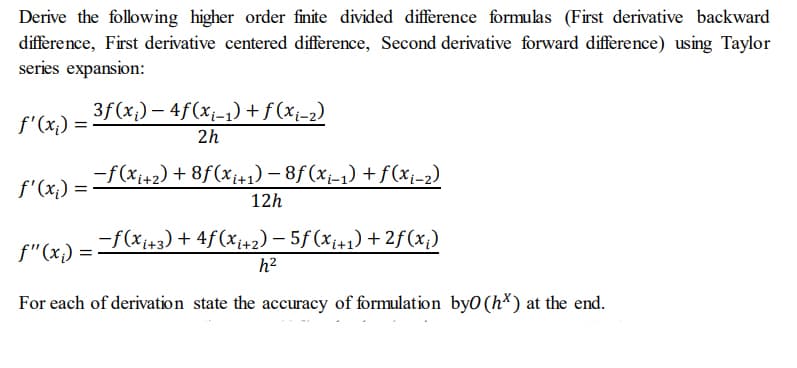 Derive the following higher order finite divided difference formulas (First derivative backward
difference, First derivative centered difference, Second derivative forward difference) using Taylor
series expansion:
3f(x) – 4f(x1-1) + f(xi-2)
f'(x,) =
2h
f'(x,) ==F(xi+2) + 8f(x;+1) – 8f(x-1) +f(x¡-2)
12h
