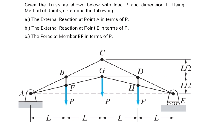 Given the Truss as shown below with load P and dimension L. Using
Method of Joints, determine the following:
a.) The External Reaction at Point A in terms of P.
b.) The External Reaction at Point E in terms of P.
c.) The Force at Member BF in terms of P.
C
В
G
D
L/2
F
H
L/2
A
P
P
E
- L
L-
L
