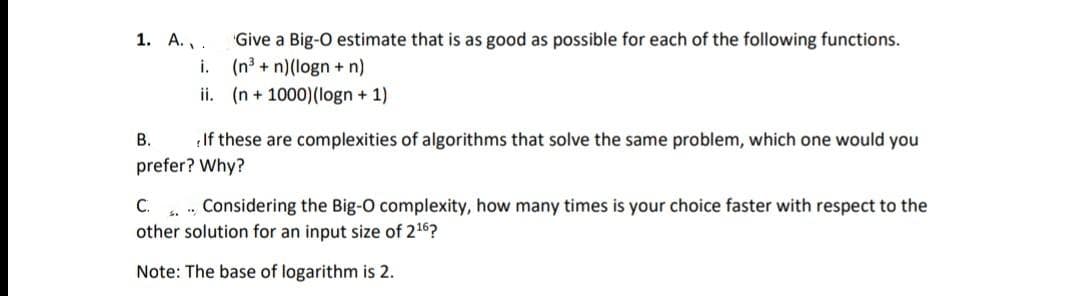 1. A.,.
Give a Big-O estimate that is as good as possible for each of the following functions.
i.
(n3 + n)(logn + n)
ii. (n + 1000)(logn + 1)
В.
If these are complexities of algorithms that solve the same problem, which one would you
prefer? Why?
C.
other solution for an input size of 216?
Considering the Big-O complexity, how many times is your choice faster with respect to the
Note: The base of logarithm is 2.
