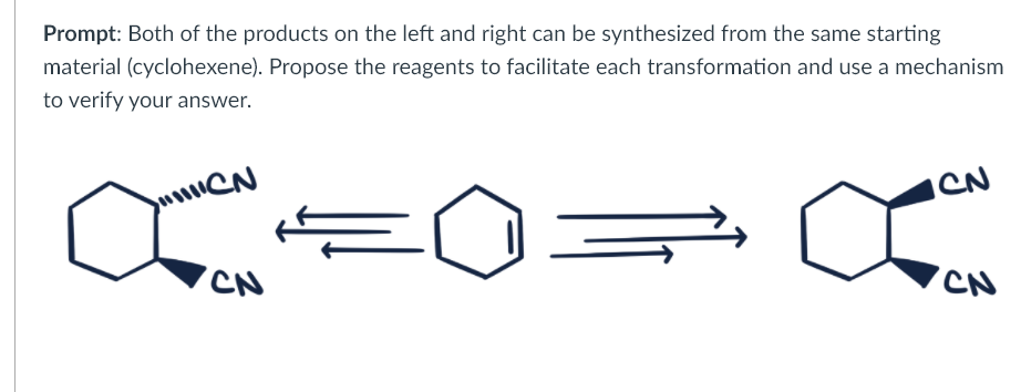 Prompt: Both of the products on the left and right can be synthesized from the same starting
material (cyclohexene). Propose the reagents to facilitate each transformation and use a mechanism
to verify your answer.
u CN
CN
