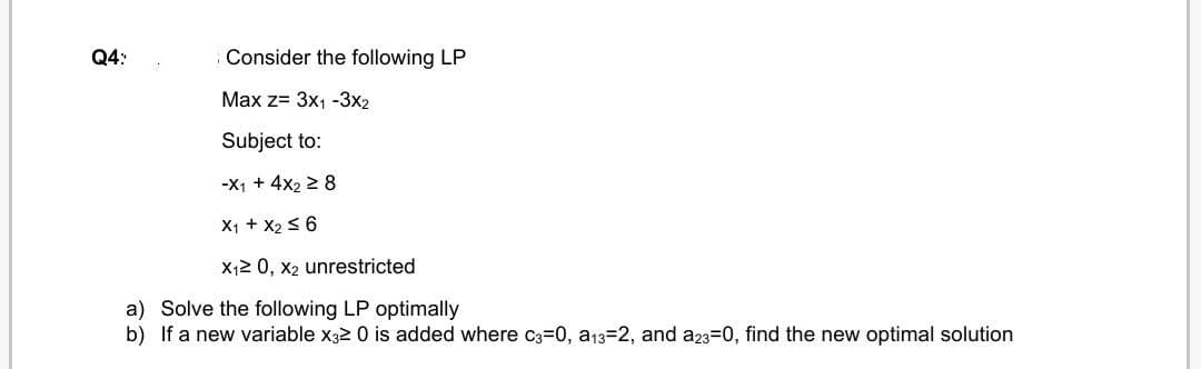 Q4:
Consider the following LP
Max z= 3x1 -3x2
Subject to:
-X1 + 4x2 2 8
X1 + X2 s 6
X12 0, x2 unrestricted
a) Solve the following LP optimally
b) If a new variable x32 0 is added where C3=0, a13=2, and a23=0, find the new optimal solution
