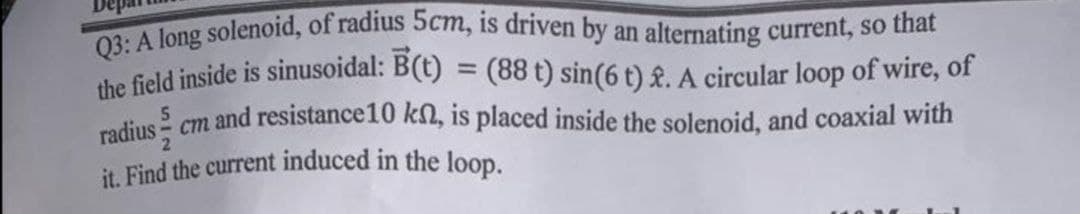 it. Find the current induced in the loop.
Q3: A long solenoid, of radius 5cm, is driven by an alternating current, so that
the field inside is sinusoidal: B(t) = (88 t) sin(6 t) £. A circular loop of wire, of
%3D
5
rodius - cm and resistance10 kn, is placed inside the solenoid, and coaxial with
2.
